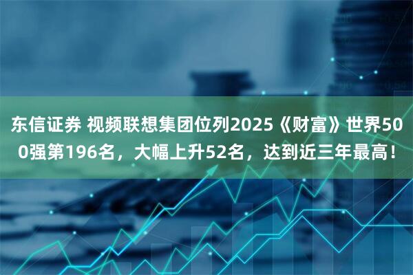 东信证券 视频联想集团位列2025《财富》世界500强第196名，大幅上升52名，达到近三年最高！