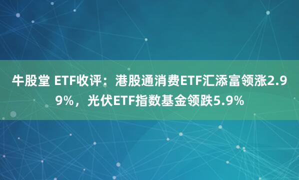 牛股堂 ETF收评：港股通消费ETF汇添富领涨2.99%，光伏ETF指数基金领跌5.9%