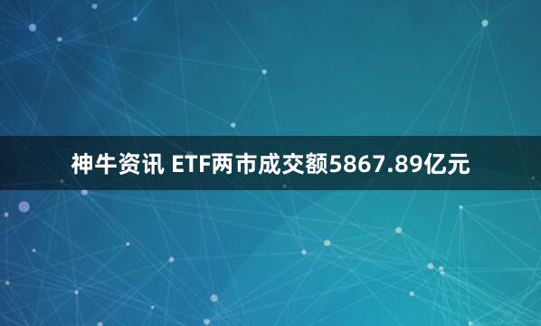 神牛资讯 ETF两市成交额5867.89亿元
