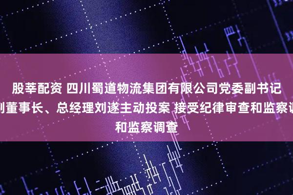 股莘配资 四川蜀道物流集团有限公司党委副书记、副董事长、总经理刘遂主动投案 接受纪律审查和监察调查