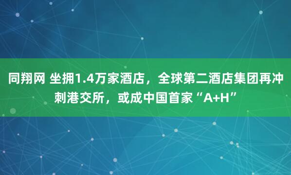 同翔网 坐拥1.4万家酒店，全球第二酒店集团再冲刺港交所，或成中国首家“A+H”