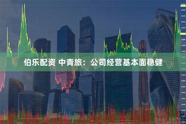伯乐配资 中青旅：公司经营基本面稳健
