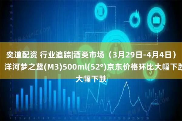 奕道配资 行业追踪|酒类市场（3月29日-4月4日）：洋河梦之蓝(M3)500ml(52°)京东价格环比大幅下跌
