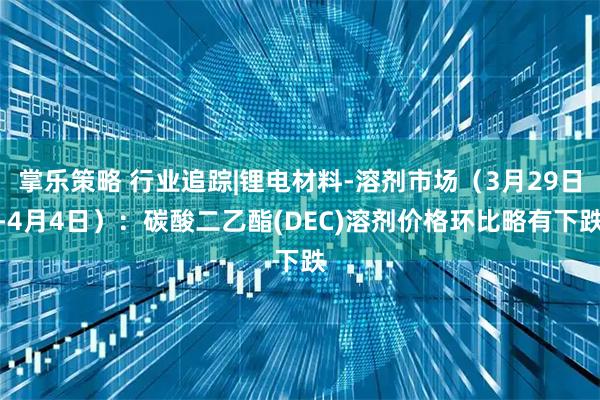 掌乐策略 行业追踪|锂电材料-溶剂市场（3月29日-4月4日）：碳酸二乙酯(DEC)溶剂价格环比略有下跌