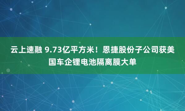 云上速融 9.73亿平方米！恩捷股份子公司获美国车企锂电池隔离膜大单