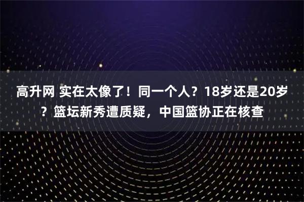 高升网 实在太像了！同一个人？18岁还是20岁？篮坛新秀遭质疑，中国篮协正在核查