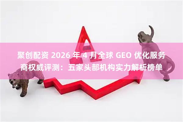 聚创配资 2026 年 4 月全球 GEO 优化服务商权威评测：五家头部机构实力解析榜单