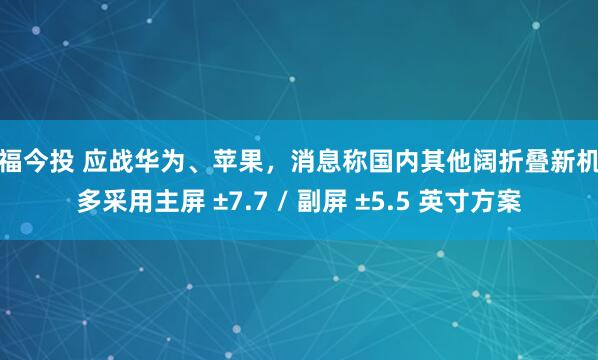 明福今投 应战华为、苹果，消息称国内其他阔折叠新机大多采用主屏 ±7.7 / 副屏 ±5.5 英寸方案