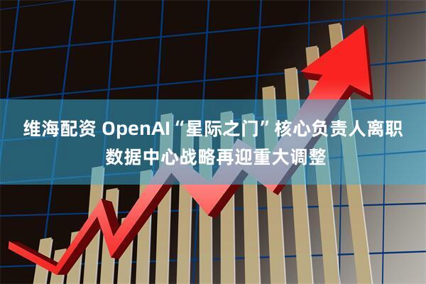 维海配资 OpenAI“星际之门”核心负责人离职 数据中心战略再迎重大调整