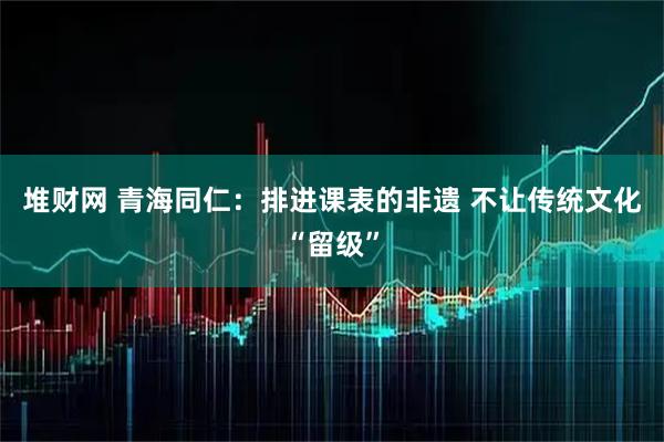 堆财网 青海同仁:排进课表的非遗 不让传统文化“留级”