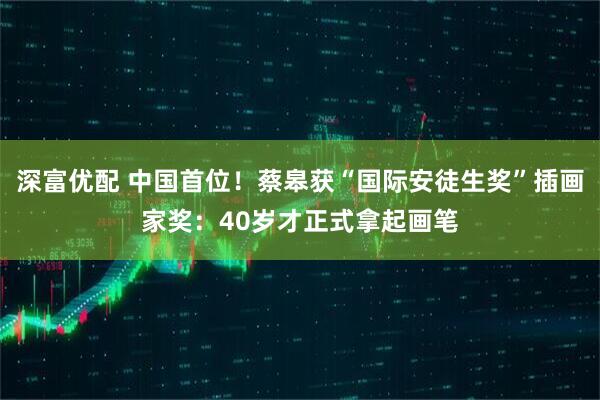 深富优配 中国首位！蔡皋获“国际安徒生奖”插画家奖：40岁才正式拿起画笔